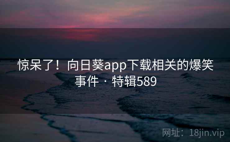 惊呆了！向日葵app下载相关的爆笑事件 · 特辑589