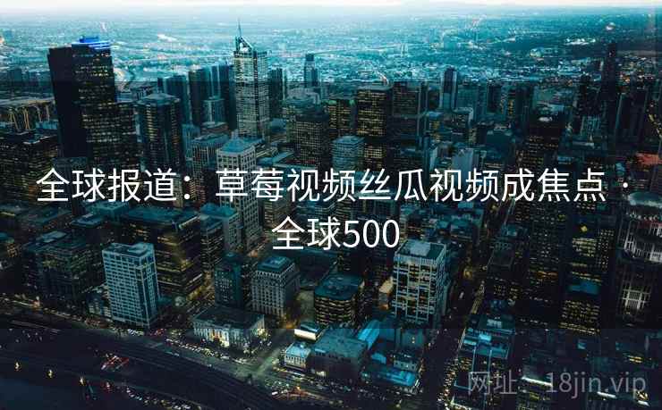 全球报道:草莓视频丝瓜视频成焦点 · 全球500 第2张 全球报道:草莓视频丝瓜视频成焦点 · 全球500 第2张