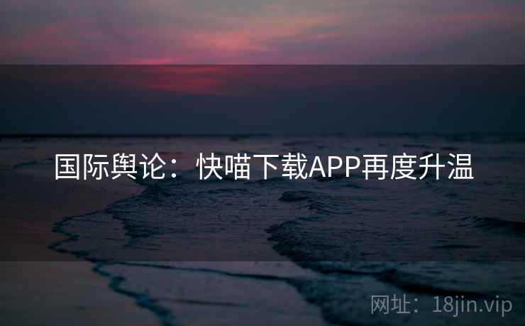 国际舆论:快喵下载APP再度升温 第1张 国际舆论:快喵下载APP再度升温 第1张