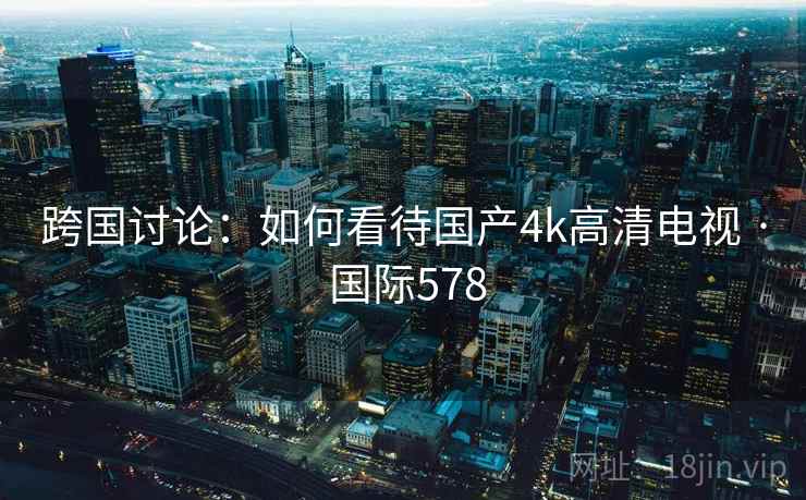 跨国讨论:如何看待国产4k高清电视 · 国际578 第2张 跨国讨论:如何看待国产4k高清电视 · 国际578 第2张
