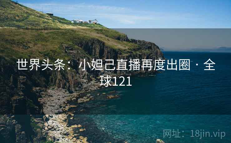 世界头条：小妲己直播再度出圈 · 全球121  第2张