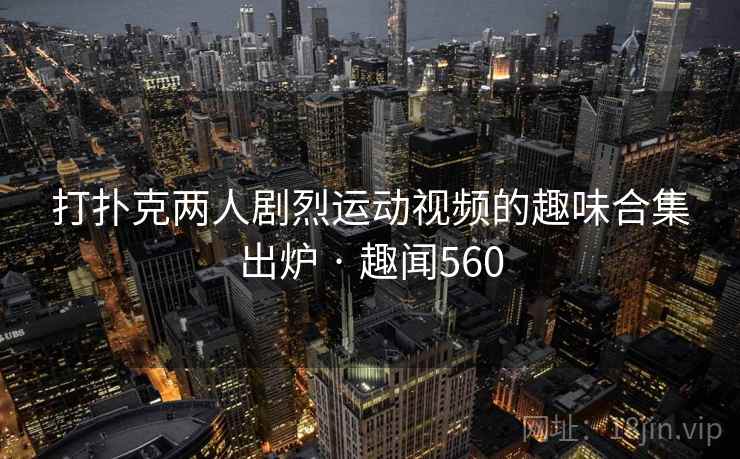 打扑克两人剧烈运动视频的趣味合集出炉 · 趣闻560 第2张 打扑克两人剧烈运动视频的趣味合集出炉 · 趣闻560 第2张