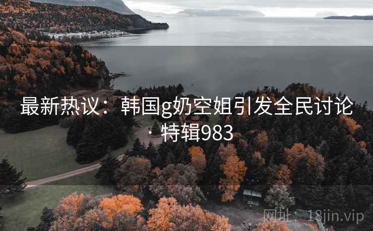 最新热议：韩国g奶空姐引发全民讨论 · 特辑983